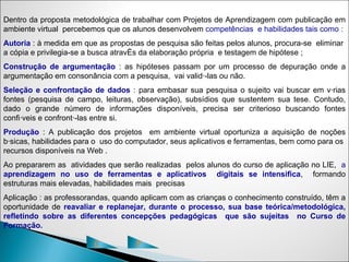 Dentro da proposta metodológica de trabalhar com Projetos de Aprendizagem com publicação em
ambiente virtual percebemos que os alunos desenvolvem competências e habilidades tais como :
Autoria : à medida em que as propostas de pesquisa são feitas pelos alunos, procura-se eliminar
a cópia e privilegia-se a busca através da elaboração própria e testagem de hipótese ;
Construção de argumentação : as hipóteses passam por um processo de depuração onde a
argumentação em consonância com a pesquisa, vai validá-las ou não.
Seleção e confrontação de dados : para embasar sua pesquisa o sujeito vai buscar em várias
fontes (pesquisa de campo, leituras, observação), subsídios que sustentem sua tese. Contudo,
dado o grande número de informações disponíveis, precisa ser criterioso buscando fontes
confiáveis e confrontá-las entre si.
Produção : A publicação dos projetos em ambiente virtual oportuniza a aquisição de noções
básicas, habilidades para o uso do computador, seus aplicativos e ferramentas, bem como para os
recursos disponíveis na Web .
Ao prepararem as atividades que serão realizadas pelos alunos do curso de aplicação no LIE, a
aprendizagem no uso de ferramentas e aplicativos digitais se intensifica, formando
estruturas mais elevadas, habilidades mais precisas
Aplicação : as professorandas, quando aplicam com as crianças o conhecimento construído, têm a
oportunidade de reavaliar e replanejar, durante o processo, sua base teórica/metodológica,
refletindo sobre as diferentes concepções pedagógicas que são sujeitas no Curso de
Formação.

                         C           P
 