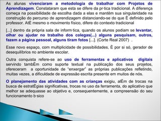 As alunas vivenciaram a metodologia de trabalhar com Projetos de
Aprendizagem. Constataram que esta se difere da prática tradicional. A diferença
começa na possibilidade de escolha dada a elas e mantêm sua singularidade na
construção do percurso de aprendizagem distanciando-se do que é definido pelo
professor. Até mesmo o movimento físico, difere do contexto tradicional
[...] dentro da própria sala de informática, quando os alunos podiam se levantar,
olhar ou ajudar no trabalho dos colegas(...) alguns pesquisam, outros,
fazem a página pessoal, alguns tiram fotos [...]. (Corte Real 2007) .
Esse novo espaço, com multiplicidade de possibilidades, é por si só, gerador de
desequilíbrios no ambiente escolar.
Outra conquista refere-se ao uso de ferramentas e aplicativos digitais
servindo também como suporte textual na publicação dos seus projetos,
ofereceram a oportunidade de “enxergar” as próprias publicações refletindo,
muitas vezes, a dificuldade de expressão escrita presente em muitos de nós.
O planejamento das atividades com as crianças exigiu, além de trocas na
busca de estratégias significativas, trocas no uso da ferramenta, do aplicativo que
melhor se adequasse ao objetivo e, consequentemente, a compreensão do seu
funcionamento básico



                     C          P
 