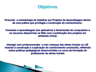 Objetivos

Vivenciar a metodologia de trabalhar por Projetos de Aprendizagem dentro
      de uma prática que privilegia a construção do conhecimento.


Fomentar a aprendizagem dos aplicativos e ferramentas do computador e
  os recursos disponíveis na Web com a publicação dos projetos em
                          ambiente virtual.


  Interagir com professorandas e com crianças das séries iniciais no LIE
visando à construção e a aplicação do conhecimento construído, refletindo
    sobre práticas pedagógicas desenvolvidas no curso de formação de
                       professores de séries iniciais




                  C        P
 