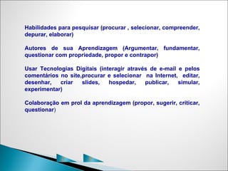 Habilidades para pesquisar (procurar , selecionar, compreender,
depurar, elaborar)

Autores de sua Aprendizagem (Argumentar, fundamentar,
questionar com propriedade, propor e contrapor)

Usar Tecnologias Digitais (interagir através de e-mail e pelos
comentários no site,procurar e selecionar na Internet, editar,
desenhar,   criar   slides,   hospedar,    publicar,   simular,
experimentar)

Colaboração em prol da aprendizagem (propor, sugerir, criticar,
questionar)




             C         P
 