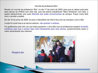 Convite da professora Bia !
Recebi um convite da professora "Bia", no dia 17 de junho de 2009, para que eu desse aula para
seus alunos da 4ªsérie com este site, pois ela estava trabalhando "Meio Ambiente" com eles, e
queria oferecer-lhes uma aula diferente das aulas convencionais de sempre. Fiquei muito feliz
com o convite e aceitei.
No dia 18 de junho de 2009, fui para o laboratório de informática com as crianças e com a Bia.
A aula foi muito boa e os alunos adoram, não queriam ir embora.
Foi gratificante para mim ver que todos gostaram, e fico feliz que as professoras estejam tomando
iniciativas para que o ensino seja mais interessante para seus alunos, proporcionando assim o
maior aprendizado dos mesmos.




        Grupo:Lixo




                         C             P
 