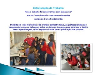 Estruturação do Trabalho
                Nosso trabalho foi desenvolvido com alunas do 3º
                  ano do Curso Normal e com alunos das séries
                         iniciais do Curso Fundamental.


 Dividido em dois momentos : No primeiro semestre letivo, as professorandas são
pesquisadoras que se debruçam sobre um tema de interesse para aprender e, dentro
    dessa aprendizagem, criam espaços virtuais para a publicação dos projetos.




                  C           P
 