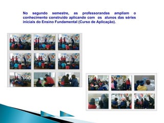 No segundo semestre, as professorandas ampliam o
conhecimento construído aplicando com os alunos das séries
iniciais do Ensino Fundamental (Curso de Aplicação).




          C          P
 