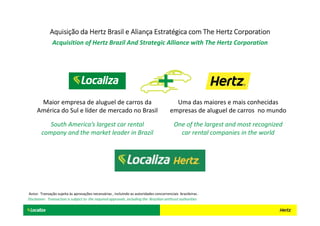 Maior empresa de aluguel de carros da
América do Sul e líder de mercado no Brasil
Uma das maiores e mais conhecidas
empresas de aluguel de carros no mundo
One of the largest and most recognized
car rental companies in the world
South America’s largest car rental
company and the market leader in Brazil
Aquisição da Hertz Brasil e Aliança Estratégica com The Hertz CorporationAquisição da Hertz Brasil e Aliança Estratégica com The Hertz CorporationAquisição da Hertz Brasil e Aliança Estratégica com The Hertz CorporationAquisição da Hertz Brasil e Aliança Estratégica com The Hertz Corporation
Acquisition of Hertz Brazil And Strategic Alliance with The Hertz Corporation
Aviso: Transação sujeita às aprovações necessárias , incluindo as autoridades concorrenciais brasileiras .
Disclaimer: Transaction is subject to the required approvals, including the Brazilian antitrust authorities
 