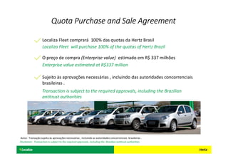 Localiza Fleet comprará 100% das quotas da Hertz Brasil
Localiza Fleet will purchase 100% of the quotas of Hertz Brazil
O preço de compra (Enterprise value) estimado em R$ 337 milhões
Enterprise value estimated at R$337 million
Sujeito às aprovações necessárias , incluindo das autoridades concorrenciais
brasileiras .
Quota Purchase andQuota Purchase andQuota Purchase andQuota Purchase and SSSSalealealeale AAAAgreementgreementgreementgreement
Transaction is subject to the required approvals, including the Brazilian
antitrust authorities
Aviso: Transação sujeita às aprovações necessárias , incluindo as autoridades concorrenciais brasileiras .
Disclaimer: Transaction is subject to the required approvals, including the Brazilian antitrust authorities
 