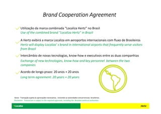 Use of the combined brand "Localiza Hertz" in Brazil
Utilização da marca combinada “Localiza Hertz” no Brasil
Hertz will display Localiza’ s brand in international airports that frequently serve visitors
from Brazil
A Hertz exibirá a marca Localiza em aeroportos internacionais com fluxo de Brasileiros
Intercâmbio de novas tecnologias, know-how e executivos entre as duas companhias
Exchange of new technologies, know-how and key personnel between the two
companies
Acordo de longo prazo: 20 anos + 20 anos
Long term agreement: 20 years + 20 years
Brand Cooperation AgreementBrand Cooperation AgreementBrand Cooperation AgreementBrand Cooperation Agreement
Aviso: Transação sujeita às aprovações necessárias , incluindo as autoridades concorrenciais brasileiras .
Disclaimer: Transaction is subject to the required approvals, including the Brazilian antitrust authorities
 