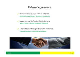 Reservation exchanges between companies
Intercâmbio de reservas entre as empresas
Service Hertz’s global corporate accounts
Acesso aos acordos/contas globais da Hertz
Expand Localiza’ s footprint worldwide
Ampliação da distribuição da Localiza no mundo
Referral AgreementReferral AgreementReferral AgreementReferral Agreement
 