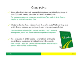 Esta transação não afeta a independência da Localiza ou da The Hertz Corp. para
gestão de seus negócios, que continuarão a ser empresas independentes.
This transaction will not affect Localiza nor Hertz Corp.’s business
management, which will continue to be independent companies.
A operação não compreende a aquisição de qualquer participação societária na
Hertz Corp. pela Localiza, tampouco na Localiza pela Hertz Corp.
The transaction does not include the acquisition of any stake in Hertz Corp by
Localiza or in Localiza by Hertz Corp.
Até a aprovação do CADE, Localiza e a Hertz Brasil continuarão
operando seus negócios de forma totalmente independente.
Prior to CADE’s approval, Localiza and Hertz Brazil will continue to
operate their business independently
Other pointsOther pointsOther pointsOther points
 