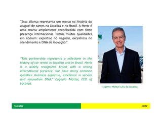 “Essa aliança representa um marco na história do
aluguel de carros na Localiza e no Brasil. A Hertz é
uma marca amplamente reconhecida com forte
presença internacional. Temos muitas qualidades
em comum: expertise no negócio, excelência no
atendimento e DNA de inovação.”
“This partnership represents a milestone in the
history of car rental in Localiza and in Brazil. Hertz
is a widely recognized brand with a strong
international presence. We have many common
qualities: business expertise, excellence in service
and innovation DNA.” Eugenio Mattar, CEO of
Localiza.
Eugenio Mattar, CEO da Localiza.
 