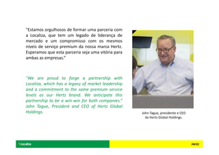 "Estamos orgulhosos de formar uma parceria com
a Localiza, que tem um legado de liderança de
mercado e um compromisso com os mesmos
níveis de serviço premium da nossa marca Hertz.
Esperamos que esta parceria seja uma vitória para
ambas as empresas.”
"We are proud to forge a partnership with
Localiza, which has a legacy of market leadership
and a commitment to the same premium service
levels as our Hertz brand. We anticipate this
partnership to be a win-win for both companies.”
John Tague, President and CEO of Hertz Global
Holdings. John Tague, presidente e CEO
da Hertz Global Holdings.
 