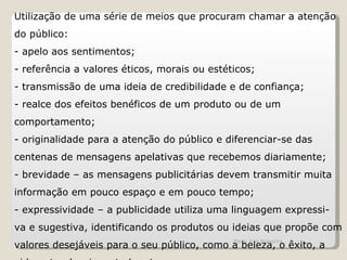 Utilização de uma série de meios que procuram chamar a atenção do público: - apelo aos sentimentos; - referência a valores éticos, morais ou estéticos; - transmissão de uma ideia de credibilidade e de confiança; - realce dos efeitos benéficos de um produto ou de um comportamento; - originalidade para a atenção do público e diferenciar-se das centenas de mensagens apelativas que recebemos diariamente; - brevidade – as mensagens publicitárias devem transmitir muita informação em pouco espaço e em pouco tempo; - expressividade – a publicidade utiliza uma linguagem expressi- va e sugestiva, identificando os produtos ou ideias que propõe com valores desejáveis para o seu público, como a beleza, o êxito, a vida natural, a juventude, etc. Maria José Nogueira 