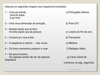 Associa os seguintes  slogans  aos respectivos produtos:   1 -  Uma pá mamã,  a) Portugália Airlines uma pó papá,  4 pa mim.   2 – Uma nova dimensão de emoção.  b) Polo GTI   3 – Deseja aquilo que já tens. Inventa aquilo que já possuis.  c) Lotaria de fim de ano.   4 – Compre já a sua sorte.  d) Panasonic   5 – A elegância é interior… mas vê-se.  e) Blédina   6 – Os bons momentos passam a voar.  f) Relógios Seiko   7 – Só para homens. Os rapazes ainda vão ter de esperar.  g) Caixa Geral de Depósitos (continua na pág. seguinte)   Maria José Nogueira 