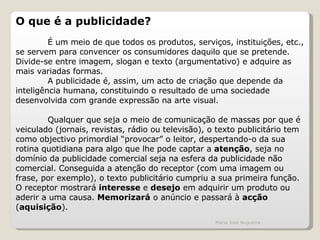 O que é a publicidade?   É um meio de que todos os produtos, serviços, instituições, etc., se servem para convencer os consumidores daquilo que se pretende. Divide-se entre imagem, slogan e texto (argumentativo) e adquire as mais variadas formas. A publicidade é, assim, um acto de criação que depende da inteligência humana, constituindo o resultado de uma sociedade desenvolvida com grande expressão na arte visual.    Qualquer que seja o meio de comunicação de massas por que é veiculado (jornais, revistas, rádio ou televisão), o texto publicitário tem como objectivo primordial “provocar” o leitor, despertando-o da sua rotina quotidiana para algo que lhe pode captar a  atenção , seja no domínio da publicidade comercial seja na esfera da publicidade não comercial. Conseguida a atenção do receptor (com uma imagem ou frase, por exemplo), o texto publicitário cumpriu a sua primeira função. O receptor mostrará  interesse  e  desejo  em adquirir um produto ou aderir a uma causa.  Memorizará  o anúncio e passará à  acção  ( aquisição ).   Maria José Nogueira 