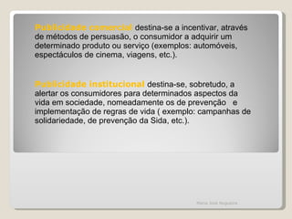 Publicidade comercial  destina-se a incentivar, através de métodos de persuasão, o consumidor a adquirir um determinado produto ou serviço (exemplos: automóveis, espectáculos de cinema, viagens, etc.). Publicidade institucional  destina-se, sobretudo, a alertar os consumidores para determinados aspectos da vida em sociedade, nomeadamente os de prevenção  e implementação de regras de vida ( exemplo: campanhas de solidariedade, de prevenção da Sida, etc.). Maria José Nogueira 