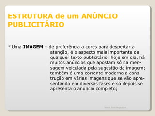 ESTRUTURA de um ANÚNCIO PUBLICITÁRIO Uma  IMAGEM  – de preferência a cores para despertar a atenção, é o aspecto mais importante de qualquer texto publicitário; hoje em dia, há muitos anúncios que apostam só na men- sagem veiculada pela sugestão da imagem; também é uma corrente moderna a cons- trução em várias imagens que se vão apre- sentando em diversas fases e só depois se apresenta o anúncio completo; Maria José Nogueira 