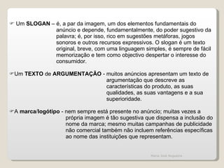 Um  SLOGAN  – é, a par da imagem, um dos elementos fundamentais do anúncio e depende, fundamentalmente, do poder sugestivo da palavra; é, por isso, rico em sugestões metáforas, jogos  sonoros e outros recursos expressivos. O slogan é um texto  original, breve, com uma linguagem simples, é sempre de fácil memorização e tem como objectivo despertar o interesse do consumidor. Um  TEXTO  de  ARGUMENTAÇÃO  - muitos anúncios apresentam um texto de argumentação que descreve as características do produto, as suas qualidades, as suas vantagens e a sua superioridade. A  marca / logótipo  - nem sempre está presente no anúncio; muitas vezes a  própria imagem é tão sugestiva que dispensa a inclusão do nome da marca; mesmo muitas campanhas de publicidade não comercial também não incluem referências específicas ao nome das instituições que representam. Maria José Nogueira 
