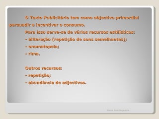 O Texto Publicitário tem como objectivo primordial persuadir e incentivar o consumo. Para isso serve-se de vários recursos estilísticos: - aliteração (repetição de sons semelhantes); - onomatopeia; - rima. Outros recursos: - repetição; - abundância de adjectivos. Maria José Nogueira 