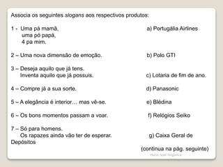 Associa os seguintes slogans aos respectivos produtos:
1 - Uma pá mamã, a) Portugália Airlines
uma pó papá,
4 pa mim.
2 – Uma nova dimensão de emoção. b) Polo GTI
3 – Deseja aquilo que já tens.
Inventa aquilo que já possuis. c) Lotaria de fim de ano.
4 – Compre já a sua sorte. d) Panasonic
5 – A elegância é interior… mas vê-se. e) Blédina
6 – Os bons momentos passam a voar. f) Relógios Seiko
7 – Só para homens.
Os rapazes ainda vão ter de esperar. g) Caixa Geral de
Depósitos
(continua na pág. seguinte)
Maria José Nogueira
 