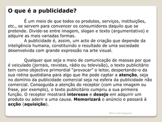 O que é a publicidade?
É um meio de que todos os produtos, serviços, instituições,
etc., se servem para convencer os consumidores daquilo que se
pretende. Divide-se entre imagem, slogan e texto (argumentativo) e
adquire as mais variadas formas.
A publicidade é, assim, um acto de criação que depende da
inteligência humana, constituindo o resultado de uma sociedade
desenvolvida com grande expressão na arte visual.
Qualquer que seja o meio de comunicação de massas por que
é veiculado (jornais, revistas, rádio ou televisão), o texto publicitário
tem como objectivo primordial “provocar” o leitor, despertando-o da
sua rotina quotidiana para algo que lhe pode captar a atenção, seja
no domínio da publicidade comercial seja na esfera da publicidade não
comercial. Conseguida a atenção do receptor (com uma imagem ou
frase, por exemplo), o texto publicitário cumpriu a sua primeira
função. O receptor mostrará interesse e desejo em adquirir um
produto ou aderir a uma causa. Memorizará o anúncio e passará à
acção (aquisição).
Maria José Nogueira
 