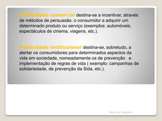 Publicidade comercial destina-se a incentivar, através
de métodos de persuasão, o consumidor a adquirir um
determinado produto ou serviço (exemplos: automóveis,
espectáculos de cinema, viagens, etc.).
Publicidade institucional destina-se, sobretudo, a
alertar os consumidores para determinados aspectos da
vida em sociedade, nomeadamente os de prevenção e
implementação de regras de vida ( exemplo: campanhas de
solidariedade, de prevenção da Sida, etc.).
Maria José Nogueira
 
