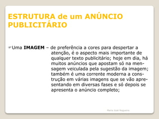ESTRUTURA de um ANÚNCIO
PUBLICITÁRIO
Uma IMAGEM – de preferência a cores para despertar a
atenção, é o aspecto mais importante de
qualquer texto publicitário; hoje em dia, há
muitos anúncios que apostam só na men-
sagem veiculada pela sugestão da imagem;
também é uma corrente moderna a cons-
trução em várias imagens que se vão apre-
sentando em diversas fases e só depois se
apresenta o anúncio completo;
Maria José Nogueira
 