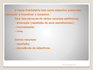 O Texto Publicitário tem como objectivo primordial
persuadir e incentivar o consumo.
Para isso serve-se de vários recursos estilísticos:
- aliteração (repetição de sons semelhantes);
- onomatopeia;
- rima.
Outros recursos:
- repetição;
- abundância de adjectivos.
Maria José Nogueira
 