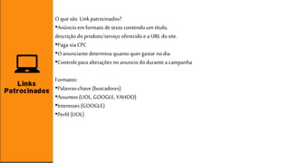 O que são Link patrocinados? 
•Anúncio em formato de texto contendo um título, 
descrição do produto/serviço oferecido e a URL do site. 
•Paga via CPC 
•O anunciante determina quanto quer gastar no dia 
•Controle para alterações no anuncio do durante a campanha 
Formatos: 
•Palavras-chave (buscadores) 
•Assuntos (UOL, GOOGLE, YAHOO) 
•Interesses (GOOGLE) 
•Perfil (UOL) 
 
