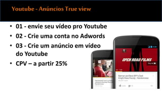 Youtube - Anúncios True view 
• 01 - envie seu vídeo pro Youtube 
• 02 - Crie uma conta no Adwords 
• 03 - Crie um anúncio em vídeo 
do Youtube 
• CPV – a partir 25% 
 