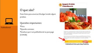 Publieditorial 
O que são? 
Posts feitos para anunciar/divulgar/vender algum 
produto. 
Questões importantes: 
•Ética; 
•Quando contratar; 
•Sinalizar que é um publieditorial ou post pago 
(CONAR). 
Publieditorial feito pelo blog Pitadinha. 
 
