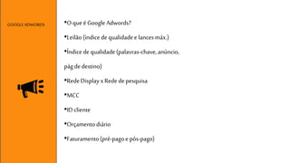 •O que é Google Adwords? 
•Leilão (índice de qualidade e lances máx.) 
•Índice de qualidade (palavras-chave, anúncio, 
pág de destino) 
•Rede Display x Rede de pesquisa 
•MCC 
•ID cliente 
•Orçamento diário 
•Faturamento (pré-pago e pós-pago) 
GOOGLE ADWORDS 
 