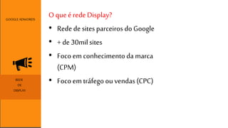 O que é rede Display? 
• Rede de sites parceiros do Google 
• + de 30mil sites 
• Foco em conhecimento da marca 
(CPM) 
GOOGLE ADWORDS 
REDE • Foco em tráfego ou vendas (CPC) 
DE 
DISPLAY 
 