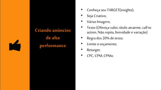 • Conheça seu TARGET(insights); 
• Seja Criativo; 
• Várias Imagens; 
• Texto (Ofereça valor, título atraente, call to 
action, Não repita, brevidade e variação) 
• Regra dos 20% de texto; 
• Limite o orçamento; 
• Retarget; 
• CPC, CPM, CPMo. 
Criando anúncios 
de alta 
performance 
 