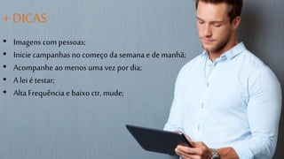 + DICAS 
• Imagens com pessoas; 
• Inicie campanhas no começo da semana e de manhã; 
• Acompanhe ao menos uma vez por dia; 
• A lei é testar; 
• Alta Frequência e baixo ctr, mude; 
 