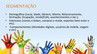 SEGMENTAÇÃO 
• Demográfico (Local, Idade, Gênero, Idioma, Relacionamento, 
formação, Ocupação, renda(EUA), acontecimentos e etc.); 
• Interesses (comes e bebes, compras e moda, esportes bem-estar e 
etc); 
• Comportamentos (Atividades digitais, usuários de mobile, viagem 
e etc). 
 