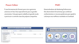 Power Editor PMD 
Desenvolvedores de Marketing Preferenciais. 
Eles desenvolvem ferramentas que combinam 
conhecimentos e e recursos poderosos para ajudá-lo 
a alcançar seus melhores resultados no Facebook. 
É uma ferramenta do Chromer para criar e gerenciar 
anúncios em lote, feita especialmente para os grandes 
anunciantes. Feita para quem trabalha em grande escala 
e precisa ter o controle exato das próprias campanhas. 
 