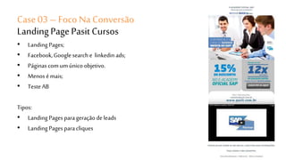 Case 03 – Foco Na Conversão 
Landing Page Pasit Cursos 
• Landing Pages; 
• Facebook, Google search e linkedin ads; 
• Páginas com um único objetivo. 
• Menos é mais; 
• Teste AB 
Tipos: 
• Landing Pages para geração de leads 
• Landing Pages para cliques 
 