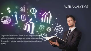 WEB ANALYTICS 
É o processo de medição, coleta, análise e a produção de 
relatórios de dados de navegação e interação com o objetivo 
de entender e otimizar o uso dos sites e páginas na Internet 
(WAA). 
 