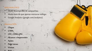WEB ANALYTICS 
• Medir desempenho de campanhas; 
• Muito mais do que apenas mensurar tráfego; 
• Google Analytics (google.com/analytics). 
Metricas/KPIs 
• Clique 
• CTR% 
• CPC, COM, CPV 
• Alcance x Impressões 
• Ações 
• Page views 
• Visitas 
• ROI 
 