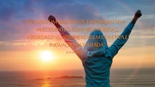 “VIVEMOS UM MUNDO DE EXPOSIÇÃO SEM 
PRECEDENTES, COM NOVAS IDEIAS, 
ABORDAGENS, APRENDIZAGEM COLETIVA E 
INOVAÇÃO ACELERADA” 
(Gil Giardelli) 
 