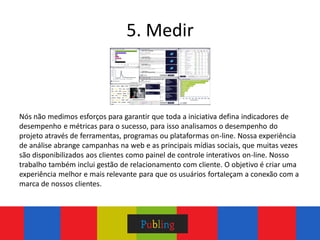 5. Medir



Nós não medimos esforços para garantir que toda a iniciativa defina indicadores de
desempenho e métricas para o sucesso, para isso analisamos o desempenho do
projeto através de ferramentas, programas ou plataformas on-line. Nossa experiência
de análise abrange campanhas na web e as principais mídias sociais, que muitas vezes
são disponibilizados aos clientes como painel de controle interativos on-line. Nosso
trabalho também inclui gestão de relacionamento com cliente. O objetivo é criar uma
experiência melhor e mais relevante para que os usuários fortaleçam a conexão com a
marca de nossos clientes.
 