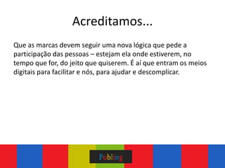 Acreditamos...
Que as marcas devem seguir uma nova lógica que pede a
participação das pessoas – estejam ela onde estiverem, no
tempo que for, do jeito que quiserem. É aí que entram os meios
digitais para facilitar e nós, para ajudar e descomplicar.
 
