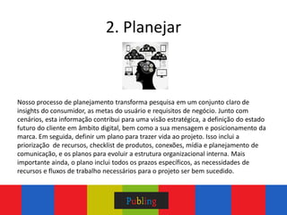 2. Planejar



Nosso processo de planejamento transforma pesquisa em um conjunto claro de
insights do consumidor, as metas do usuário e requisitos de negócio. Junto com
cenários, esta informação contribui para uma visão estratégica, a definição do estado
futuro do cliente em âmbito digital, bem como a sua mensagem e posicionamento da
marca. Em seguida, definir um plano para trazer vida ao projeto. Isso inclui a
priorização de recursos, checklist de produtos, conexões, mídia e planejamento de
comunicação, e os planos para evoluir a estrutura organizacional interna. Mais
importante ainda, o plano inclui todos os prazos específicos, as necessidades de
recursos e fluxos de trabalho necessários para o projeto ser bem sucedido.
 