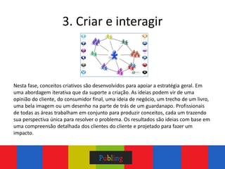 3. Criar e interagir



Nesta fase, conceitos criativos são desenvolvidos para apoiar a estratégia geral. Em
uma abordagem iterativa que da suporte a criação. As ideias podem vir de uma
opinião do cliente, do consumidor final, uma ideia de negócio, um trecho de um livro,
uma bela imagem ou um desenho na parte de trás de um guardanapo. Profissionais
de todas as áreas trabalham em conjunto para produzir conceitos, cada um trazendo
sua perspectiva única para resolver o problema. Os resultados são ideias com base em
uma compreensão detalhada dos clientes do cliente e projetado para fazer um
impacto.
 