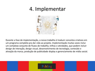 4. Implementar




Durante a fase de implementação, o nosso trabalho é traduzir conceitos criativos em
um programa completo pra dar vida ao projeto. Implementação muitas vezes inclui
um complexo conjunto de fluxos de trabalho, trilhas e atividades, que podem incluir
design de interação, design visual, desenvolvimento de tecnologia, conteúdo e
ativação da marca, produção de publicidade display e gerenciamento de mídia social.
 