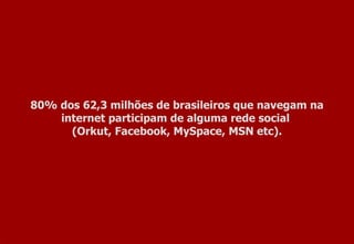 80% dos 62,3 milhões de brasileiros que navegam na internet participam de alguma rede social  (Orkut, Facebook, MySpace, MSN etc). 