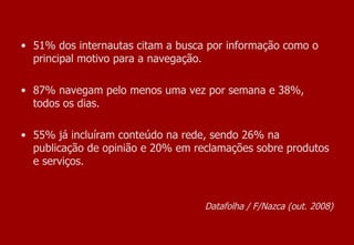 Datafolha / F/Nazca (out. 2008) 51% dos internautas citam a busca por informação como o principal motivo para a navegação.  87% navegam pelo menos uma vez por semana e 38%, todos os dias. 55% já incluíram conteúdo na rede, sendo 26% na publicação de opinião e 20% em reclamações sobre produtos e serviços. 