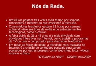 Nós da Rede. Brasileiros passam três vezes mais tempo por semana conectados à Internet do que assistindo à televisão.  Consumidores brasileiros gastam 82 horas por semana utilizando diversos tipos de mídia e de entretenimentos tecnológicos, como o celular. A faixa etária de 26 a 42 anos é a mais envolvida com atividades interativas na Internet, como assistir a programas de TV ou usar o computador para chamadas telefônicas. Em todas as faixas de idade, a atividade mais realizada na Internet é a criação de conteúdos pessoais para serem acessados por outras pessoas, como Web sites, fotos, vídeos, músicas e blogs. "O Futuro da Mídia" – Deloitte mar.2009 