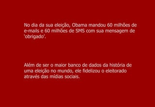 No dia da sua eleição, Obama mandou 60 milhões de e-mails e 60 milhões de SMS com sua mensagem de ‘obrigado’.  Além de ser o maior banco de dados da história de uma eleição no mundo, ele fidelizou o eleitorado através das mídias sociais. 