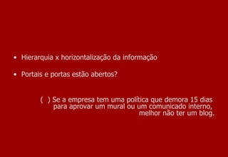 Hierarquia x horizontalização da informação  Portais e portas estão abertos? (  ) Se a empresa tem uma política que demora 15 dias  para aprovar um mural ou um comunicado interno,  melhor não ter um blog. 