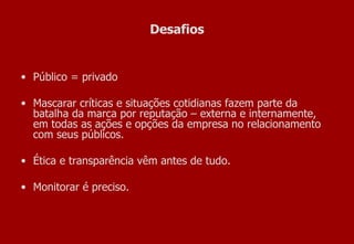 Desafios Público = privado  Mascarar críticas e situações cotidianas fazem parte da batalha da marca por reputação – externa e internamente, em todas as ações e opções da empresa no relacionamento com seus públicos. Ética e transparência vêm antes de tudo. Monitorar é preciso. 